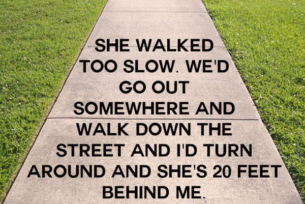 She walked too slow we wed somewhere wed walk down the turn and she's 20 behind me.

Keywords: Breaking Up, Hilarious