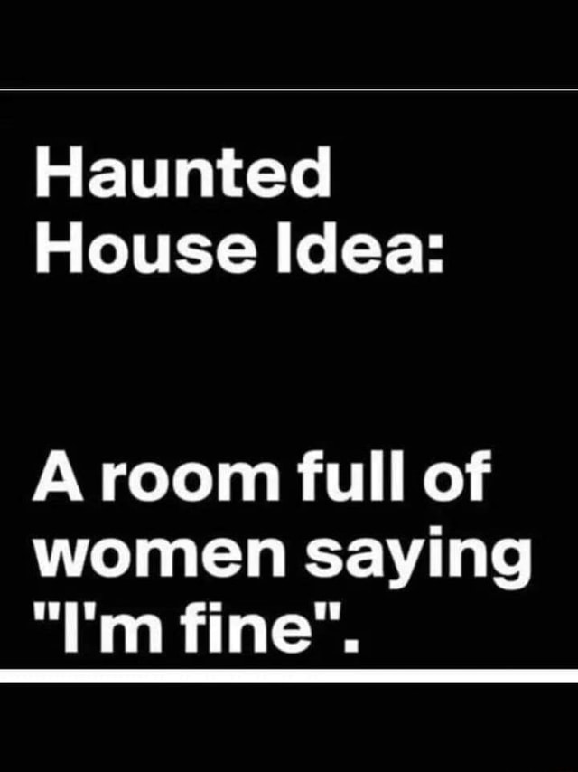 Haunted house idea: A room full of women covertly expressing their true emotions using the word 'fine'.
