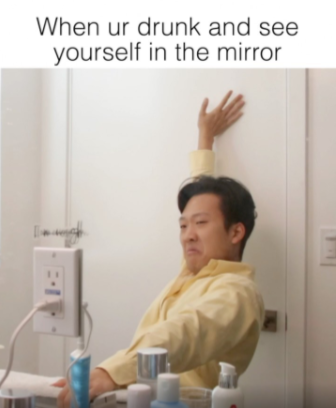 When your drunk and see yourself in the mirror.